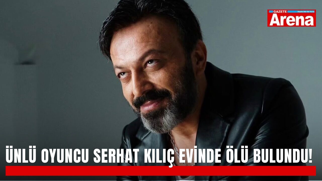 Ünlü oyuncu Serhat Kılıç evinde ölü bulundu!